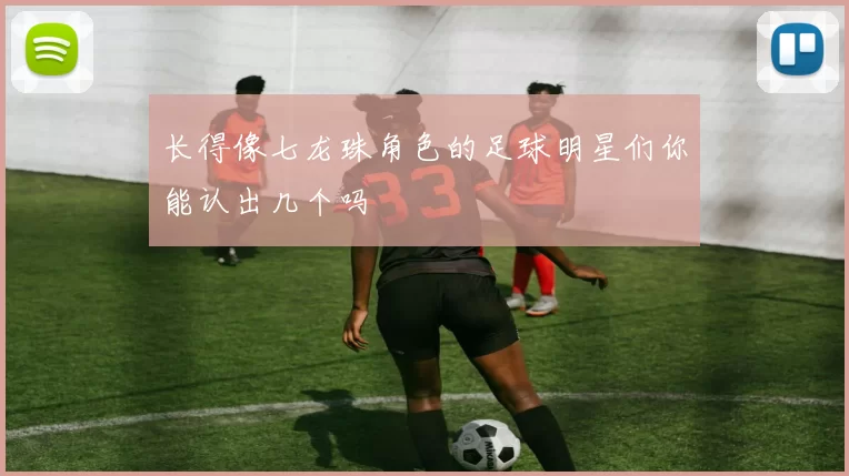 长得像七龙珠角色的足球明星们你能认出几个吗