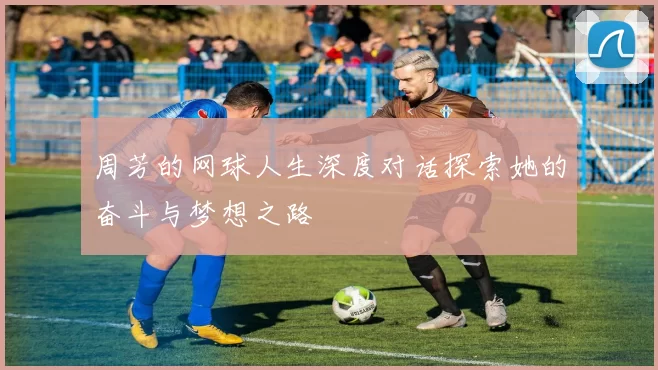 周芳的网球人生深度对话探索她的奋斗与梦想之路