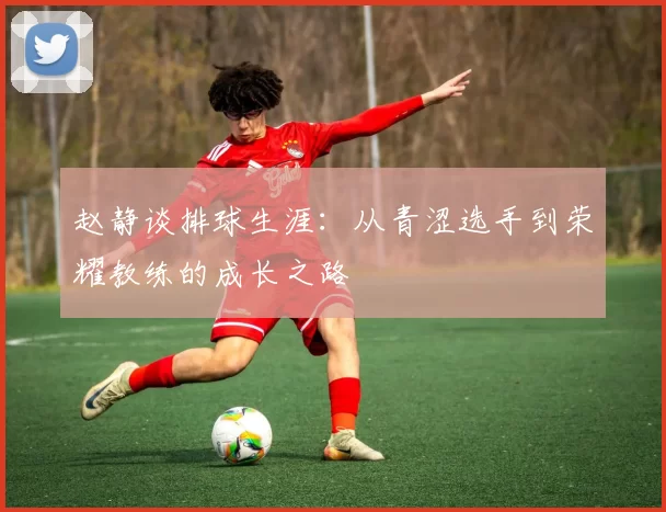 赵静谈排球生涯：从青涩选手到荣耀教练的成长之路