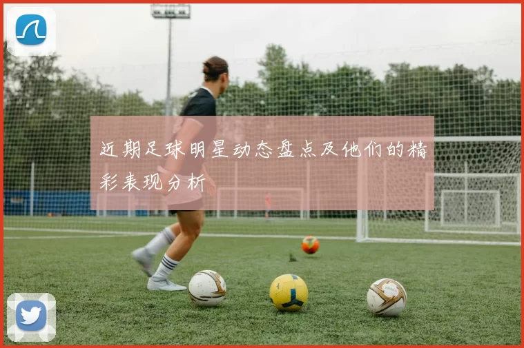 近期足球明星动态盘点及他们的精彩表现分析