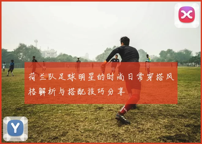 荷兰队足球明星的时尚日常穿搭风格解析与搭配技巧分享
