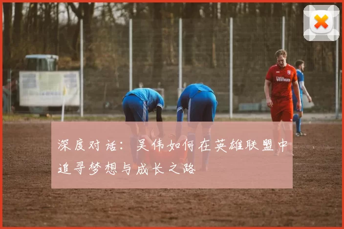 深度对话：吴伟如何在英雄联盟中追寻梦想与成长之路