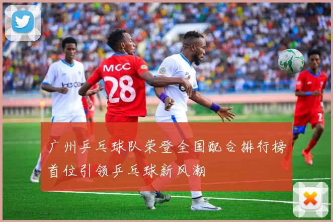 广州乒乓球队荣登全国配合排行榜首位引领乒乓球新风潮